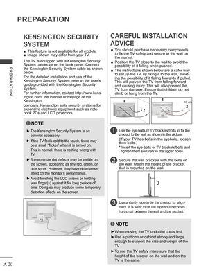 Page 24
A-20
PREPARATION
PREPARATION
 ■This feature is not available for all models.
 ■Image shown may differ from your TV.
KENSINGTON SECURITY 
SYSTEM
2 
CAREFUL INSTALLATION 
ADVICE 
 ■You should purchase necessary components 
to fix the TV safety and secure to the wall on 
the market.
 ■  Position the TV close to the wall to avoid the 
possibility of it falling when pushed.
 ■  The instructions shown below are a safer way 
to set up the TV, by fixing it to the wall, avoid-
ing the possibility of it falling...