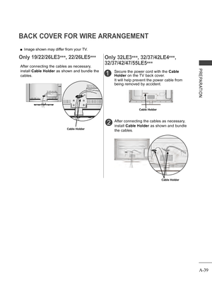 Page 43
A-39
PREPARATION
BACK COVER FOR WIRE ARRANGEMENT
 ■Image shown may differ from your TV.
After connecting the cables as necessary, 
install Cable Holder as shown and bundle the 
cables.
Cable Holder
Only 19/22/26LE3***, 22/26LE5***
1
After connecting the cables as necessary, 
install Cable Holder as shown and bundle 
the cables.
Secure the power cord with the Cable 
Holder on the TV back cover.
It will help prevent the power cable from 
being removed by accident.
2
Cable Holder
Cable Holder
Only...
