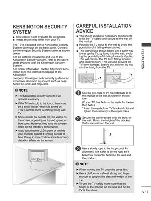 Page 45
A-41
PREPARATION
 ■This feature is not available for all models.
 ■Image shown may differ from your TV.
KENSINGTON SECURITY 
SYSTEM
2 
CAREFUL INSTALLATION 
ADVICE 
 ■You should purchase necessary components 
to fix the TV safety and secure to the wall on 
the market.
 ■  Position the TV close to the wall to avoid the 
possibility of it falling when pushed.
 ■  The instructions shown below are a safer way 
to set up the TV, by fixing it to the wall, avoid-
ing the possibility of it falling forwards if...