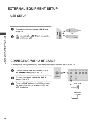 Page 54
6
EXTERNAL EQUIPMENT SETUP
EXTERNAL  EQUIPMENT  SETUP
USB SETUP
1Connect the USB device to the USB IN jack 
on the TV.
2After connecting the USB IN jack, you use the 
USB function. (► p.52) 
    
CONNECTING WITH A RF CABLE
To avoid picture noise (interference), allow adequate distance between the VCR and TV.
1Connect the ANT OUT socket of the VCR to 
the ANTENNA IN socket on the TV.
2 Connect the antenna cable to the ANT IN 
socket of the VCR.
3Press the PLAY button on the VCR and match 
the appropriate...