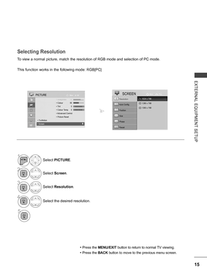 Page 63
15
EXTERNAL  EQUIPMENT  SETUP
To view a normal picture, match the resolution of RGB mode and selection of PC mode.
This function works in the following mode: RGB[PC]
Selecting Resolution
• Press the MENU/EXIT button to return to normal TV viewing.
• Press the BACK button to move to the previous menu screen.
1Select PICTURE.
2Select Screen.
3Select Resolution.
4Select the desired resolution.
5
Auto Config.
SCREENMovePrev.
Resolution
Position
Size
Phase
Reset
OKMove PICTURE
 • Sharpness  70  • Colour   60...
