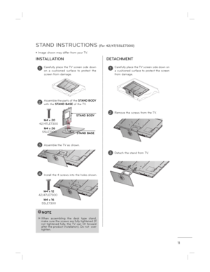 Page 1111
STAND INSTRUCTIONS (For 42/47/55LE7300)
ë Image shown may differ from your TV.
INSTALLATION DETACHMENT
!NOTE
 When  assembling  the  desk  type  stand, 
make sure the screws are fully tightened (If not  tightened  fully,  the  TV  can  tilt  forward  
after the product installation). Do not  over  
tighten.
1Carefully  place  the TV  screen  side  down  
on  a  cushioned  surface  to  protect  the  
screen from damage.
3Assemble the TV as shown.
STAND BODY
STAND BASE
2Assemble the parts of the  STAND...