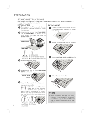 Page 10PREPARATION
10
INSTALLATIONDETACHMENT
ë Image shown may differ from your TV.
!NOTE
 When  assembling  the  desk  type  stand, 
make sure the screws are fully tightened (If not  tightened  fully,  the  TV  can  tilt  forward  
after the product installation). Do not  over 
tighten.
1Carefully  place  the TV  screen  side  down  on  
a  cushioned  surface  to  protect  the  screen 
from damage.
2Assemble  the  parts  of  the  STAND  BODY 
with  the  STAND  BASE   of  the  TV.  At  this 
time,  tighten...