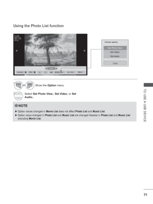 Page 119
71
TO USE A USB DEVICE
2/13◄►
◄►
Choose options.
Set Photo View.
Set Video.
Set Audio.
Close
Using the Photo List function
NOTE
 
► Option values changed in  Movie List does not affect  Photo List and Music List .
 
► Option value changed in  Photo List and Music List  are changed likewise in  Photo List and Music List  
excluding  Movie List .
Slideshow►BGM■HideOptionQ.MENUExit
Show the Option menu.
Select  Set Photo View., Set Video.  or Set 
Audio..1or
2
01_a.jpg
2008/12/10
1920 x 1080
479 KB
 