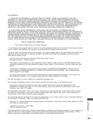 Page 209
161
APPENDIX
NO WARRANTY
  11. BECAUSE THE PROGRAM IS LICENSED FREE OF CHARGE, THERE IS NO WARRANTY FOR THE 
PROGRAM, TO THE EXTENT PERMITTED BY APPLICABLE LAW.  EXCEPT WHEN OTHERWISE STATED IN 
WRITING THE COPYRIGHT HOLDERS AND/OR OTHER PARTIES PROVIDE THE PROGRAM AS IS WITHOUT 
WARRANTY OF ANY KIND, EITHER EXPRESSED OR IMPLIED, INCLUDING, BUT NOT LIMITED TO, THE IMPLIED 
WARRANTIES OF MERCHANTABILITY AND FITNESS FOR A PARTICULAR PURPOSE.  THE ENTIRE RISK AS TO 
THE QUALITY AND PERFORMANCE OF THE...