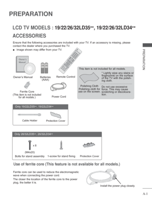 Page 5
A-1
PREPARATION
PREPARATION
ACCESSORIES LCD TV MODELS :
 19/22/26/32LD35**, 19/22/26/32LD34
**
Ensure that the following accessories are included with your TV. If an accessory is missing, please 
contact the dealer where you purchased the TV.
 
■  Image shown may differ from your TV.
Owner’s Manual Batteries 
(AAA)Remote Control
Power Cord
Polishing Cloth
Polishing cloth for 
use on the screen. This item is not included for all models.
* Lightly wipe any stains or 
fingerprints on the surface 
of the TV...