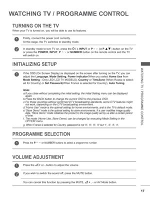 Page 65
17
WATCHING TV / PROGRAMME CONTROL
WATCHING TV / PROGRAMME CONTROL
TURNING ON THE TV
INITIALIZING SETUP 
When your TV is turned on, you will be able to use its features.
VOLUME ADJUSTMENT PROGRAMME SELECTION
1If the OSD (On Screen Display) is displayed on the screen after turnin\
g on the TV, you can 
adjust the Language , Mode Setting , Power Indicator (When you select  Home Use from 
Mode Setting -  Only LED LCD TV MODELS),  Country or TimeZone  (When Russia is select-
ed for Country) or  Set...