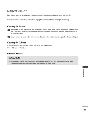 Page 103101
APPENDIX
MAINTENANCE
Early malfunctions can be prevented. Careful and regular cleaning can prolong the life of your new TV.
Caution: Be sure to switch the power off and unplug the power cord before you begin any cleaning.
Cleaning the Screen
A good way to keep the dust off your screen for a while is to wet a soft cloth in a mixture of lukewarm water
and a little fabric softener or dish washing detergent. Wring the cloth until it is almost dry, and then use it
to wipe the screen.
Ensure there is no...