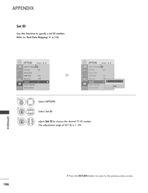 Page 108106
APPENDIX
APPENDIX
Use this function to specify a set ID number. 
Refer to ‘Real Data Mapping’. 
G p p.
.1
11
10
0
Set ID
Select OPTION.
2
Select Set ID.
3
adjust S Se
et
t 
 I
ID
D
to choose the desired TV ID number.
The adjustment range of SET ID is 1~99.
1
Hard of Hearing()
Country :UK
Input Label
SIMPLINK : On
Key Lock : Off
Set ID
Power Indicator
Factory Reset
OPTIONMoveOKD
Set ID : 1
Hard of Hearing()
Country :UK
Input Label
SIMPLINK : On
Key Lock : Off
Set ID
Power Indicator
Factory Reset...