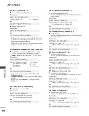 Page 110108
APPENDIX
APPENDIX
0 08
8.
. 
 C
Co
ol
lo
ou
ur
r 
 (
(C
Co
om
mm
ma
an
nd
d:
: 
 k
k 
 i
i)
)
GTo adjust the screen colour.
You can also adjust colour in the PICTURE menu.
Transmission
Data Min : 00 ~Max : 64
* Refer to ‘Real data mapping 1’. See page 110.
[k][i][  ][Set ID][  ][Data][Cr]
Ack
[i][  ][Set ID][  ][OK/NG][Data][x] 0 04
4.
. 
 V
Vo
ol
lu
um
me
e 
 M
Mu
ut
te
e 
 (
(C
Co
om
mm
ma
an
nd
d:
: 
 k
k 
 e
e)
)
GTo control volume mute on/off.
You can also adjust mute using the MUTE button on...