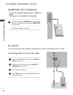 Page 2018
EXTERNAL EQIPMENT SETUP
EXTERNAL EQUIPMENT SETUP
PC SETUP
This TV provides Plug and Play capability, meaning that the PC adjusts automatically to the TV's settings. 
Connecting with a D-sub 15 pin cable
RGB IN (PC)
OPTICAL
DIGITAL
AUDIO OUTAV 1 AV 
RS-232C IN
(CONTROL & SERVICE)
AUDIO IN(RGB/DVI)
DMI/DVI IN
COMPONENT
IN
VIDEO
AUDIO
USB IN
SERVICE ONLY
RGB OUTPUTAUDIO
12
4
Connect the RGB output of the PC to the R RG
GB
B 
 I
IN
N
( (P
PC
C)
) 
 
jack on the TV.
Connect the PC audio output to the A...