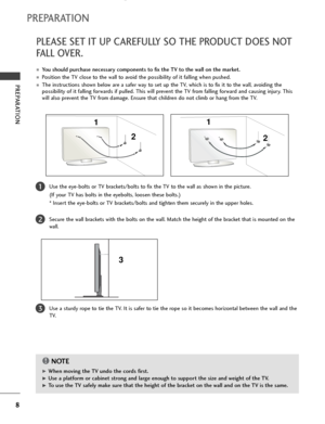Page 108
PREPARATION
PREPARATION
PLEASE SET IT UP CAREFULLY SO THE PRODUCT DOES NOT
FALL OVER.
■You should purchase necessary components to fix the TV to the wall on the market.
■Position the TV close to the wall to avoid the possibility of it falling when pushed.
■The instructions shown below are a safer way to set up the TV, which is to fix it to the wall, avoiding the
possibility of it falling forwards if pulled. This will prevent the TV from falling forward and causing injury. This
will also prevent the TV...