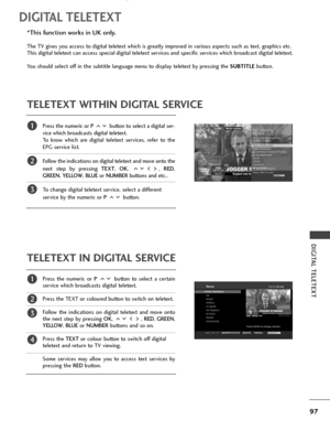 Page 9997
DIGITAL TELETEXT
DIGITAL TELETEXT
Press the numeric or P button to select a digital ser-
vice which broadcasts digital teletext. 
To know which are digital teletext services, refer to the
EPG service list. 
Follow the indications on digital teletext and move onto the
next step by pressing TEXT, OK, , RED,
GREEN, YELLOW, BLUEor NUMBERbuttons and etc.. 
To change digital teletext service, select a different 
service by the numeric or P button.
Press the numeric or P button to select a certain
service...