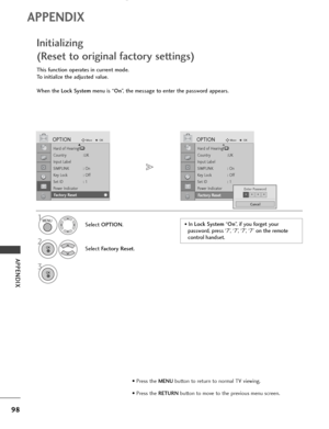 Page 10098
APPENDIX
APPENDIX
Hard of Hearing()
Country :UK
Input Label
SIMPLINK : On
Key Lock : Off
Set ID : 1
Power Indicator
Factory Reset
OPTIONMoveOKD
Fa c to r y  Re s e t
This function operates in current mode.
To initialize the adjusted value.
When the Lock Systemmenu is “On”, the message to enter the password appears.
Initializing 
(Reset to original factory settings)
1
Select OPTION.
2
Select Factory Reset.
3
Hard of Hearing()
Country :UK
Input Label
SIMPLINK : On
Key Lock : Off
Set ID : 1
Power...