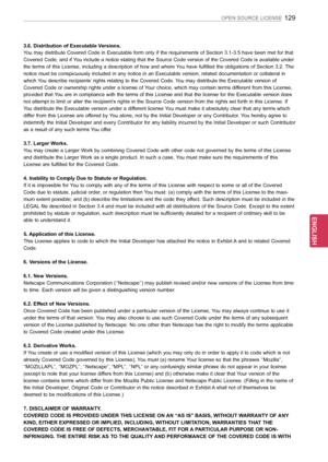 Page 129129
ENGENGLISH
OPEN SOURCE LICENSE
3.6. Distribution of Executable Versions.
You may distribute Covered Code in Executable form only if the requirements of Section 3.1-3.5 have been met for that 
Covered Code, and if You include a notice stating that the Source Code version of the Covered Code is available under 
the terms of this License, including a description of how and where You have fulfilled the obligations of Section 3.2. The 
notice must be conspicuously included in any notice in an Executable...