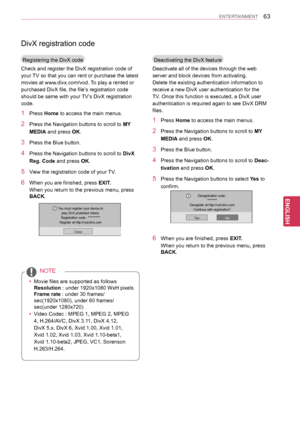 Page 6363
ENGENGLISH
ENTERTAINMENT
DivX registration code
Registering the DivX code
Check and register the DivX registration code of 
your TV so that you can rent or purchase the latest 
movies at www.divx.com/vod. To play a rented or 
purchased DivX file, the file’s registration code 
should be same with your TV’s DivX registration 
code.
1 Press Home to access the main menus.
2 Press the Navigation buttons to scroll to MY 
MEDIA and press OK.
3 Press the Blue button.
4 Press the Navigation buttons to scroll...