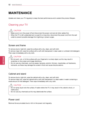 Page 9292
ENGENGLISH
MAINTENANCE
MAINTENANCE
Update and clean your TV regularly to keep the best performance and to extend the product life\
span.
Cleaning your TV
 yMake sure to turn the power off and disconnect the power cord and all other cables first.
 yWhen the TV is left unattended and unused for a long time, disconnect the power c\
ord from the wall 
outlet to prevent possible damage from lightning or power surges.
CAUTION
Screen and frame
To remove dust or light dirt, wipe the surface with a dry, clean,...