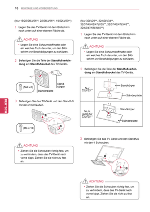 Page 18
18
DEU
DEUTSCH
MONTAGE UND VORBEREITUNG
(Nur 19/22/26LV25**, 22/26LV55**, 19/22LV23**)
1 Legen Sie das TV-Gerät mit dem Bildschirm 
nach unten auf einer ebenen Fläche ab.
 yLegen Sie eine Schaumstoffmatte oder 
ein weiches Tuch darunter, um den Bild-
schirm vor Beschädigungen zu schützen.
ACHTUNG
2 Befestigen Sie die Teile der Standfußverbin-
dung am Standfußsockel des TV-Geräts. 
3 Befestigen Sie das TV-Gerät und den Standfuß 
mit den 2 Schrauben.
Stand-körper
Ständerplatte
(M4   x   6)
(M4  x   16)...