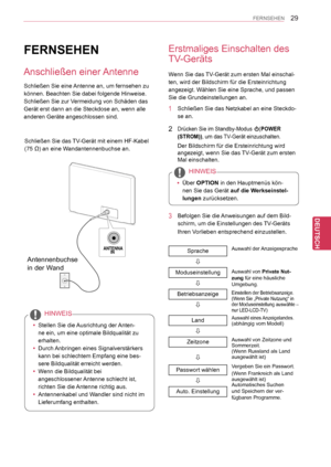 Page 29
29
DEU
DEUTSCH
FERNSEHEN
FERNSEHEN
 yStellen Sie die Ausrichtung der Anten-
ne ein, um eine optimale Bildqualität zu 
erhalten.
 yDurch Anbringen eines Signalverstärkers 
kann bei schlechtem Empfang eine bes-
sere Bildqualität erreicht werden.
 yWenn die Bildqualität bei 
angeschlossener Antenne schlecht ist, 
richten Sie die Antenne richtig aus.
 yAntennenkabel und Wandler sind nicht im 
Lieferumfang enthalten.
HINWEIS
Erstmaliges Einschalten des 
TV-Geräts
Wenn Sie das TV-Gerät zum ersten Mal...