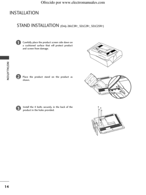 Page 16
14
STAND INSTALLATION (Only 26LC3R*,32LC2R
*,32LC25R
*) 
INSTALLATION 
INSTALLATION

1
2
3
Carefully place the product screen side down on
a cushioned surface that will protect product
and screen from damage.
Place the product stand on the product as
shown. 
Install the 4 bolts securely, in the back of the
product in the holes provided.
 Ofrecido por www.electromanuales.com
 