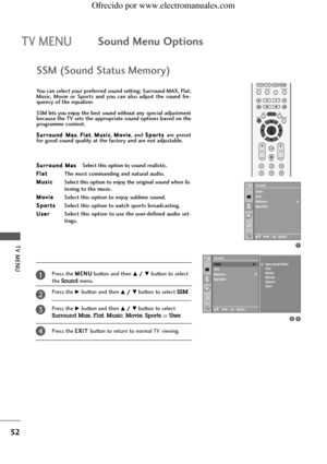 Page 54TV MENU
52
TV MENUSound Menu Options
SSM (Sound Status Memory)
You can select your preferred sound setting; Surround MAX, Flat,
Music,  Movie  or  Sports  and  you  can  also  adjust  the  sound  fre-
quency of the equalizer.
SSM lets you enjoy the best sound without any special adjustment
because the TV sets the appropriate sound options based on the
programme content.
S Su
ur
rr
ro
ou
un
nd
d MMa
ax
x
, F Fl
la
at
t
, M Mu
us
si
ic
c
, M Mo
ov
vi
ie
e
,  and S Sp
po
or
rt
ts
s 
are  preset
for good...