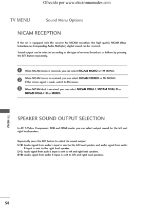 Page 60TV MENU
58
TV MENUSound Menu Options
When NICAM mono is received, you can select NICAM MONOor FM MONO.
When NICAM stereo is received, you can select 
NICAM STEREOor FM MONO. 
If the stereo signal is weak, switch to FM mono.
When NICAM dual is received, you can select N NI
IC
CA
AM
M
DUAL I, NICAM DUAL IIor 
NICAM DUAL I+IIor MONO.
NICAM RECEPTION
If  the  set  is  equipped  with  the  receiver  for  NICAM  reception,  the  high  quality NICAM  (Near
Instantaneous CompandingAudio Multiplex) digital sound...