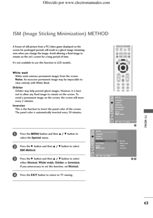 Page 65TV MENU
63
ISM (Image Sticking Minimization) METHOD
Press the M ME
EN
NU
U
button and then D D/
/ E
Ebutton to 
select the 
Specialmenu.
Press the 
G Gbutton and then D
D/
/ E
Ebutton to select 
ISM Method.
Press the 
G Gbutton and then D
D /
/ E
Ebutton to select 
either
Normal, White wash, Orbiteror Inversion. 
If you unnecessary to set this function, set 
Normal.
Press the E EX
XI
IT
T
button to return to TV viewing.
OK 
PIP PR- PIP PR+PIP INPUT
EXIT
VOLQ.VIEW
MUTEPR
SLEEPLISTI/II
MENU TEXT PIP SIZE...