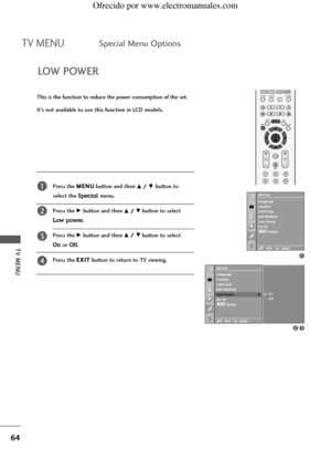 Page 66TV MENU
64
TV MENUSpecial Menu Options
LOW POWER
This is the function to reduce the power consumption of the set.
It’s not available to use this function in LCD models.
Press the M ME
EN
NU
U
button and then 
D D/
/ E
Ebutton to 
select the 
Specialmenu.
Press the 
G Gbutton and then D
D/
/ E
Ebutton to select 
Low power.
Press the 
G Gbutton and then D
D/
/ E
Ebutton to select 
Onor Off.
Press the E EX
XI
IT
T
button to return to TV viewing.
1
2
3
4
1
23
Special
DE F G OK MENU
On
Off
Language
Country...