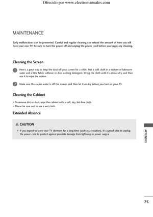 Page 77APPENDIX
75
MAINTENANCE
Early malfunctions can be prevented. Careful and regular cleaning can extend the amount of time you will
have your new TV. Be sure to turn the power off and unplug the power cord before you begin any cleaning.
Cleaning the Screen
Here’s a great way to keep the dust off your screen for a while. Wet a soft cloth in a mixture of lukewarm
water and a little fabric softener or dish washing detergent. Wring the cloth until it’s almost dry, and then
use it to wipe the screen.
Make sure...