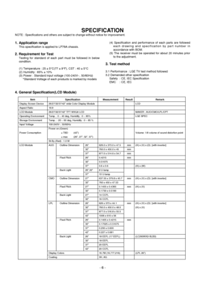 Page 6
- 6 -
1. Application range
This specification is applied to LP78A chassis.
2. Requirement for Test
Testing for standard of each part must be followed in below
condition.
(1) Temperature : 25 ± 5°C(77 ± 9°F), CST : 40 ± 5°C
(2) Humidity : 65% ± 10%
(3) Power : Standard input voltage (100-240V~, 50/60Hz)
*Standard Voltage of each products is marked by models (4) Specification and performance of each parts are followed
each drawing and specification by part number in
accordance with BOM.
(5) The receiver...