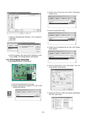 Page 10
- 10 -
=> Select the Bootloader.bat file(install > VCTP_download >Bootloader)
=> Push OK
=> Finish the program, after saving the file download_cs.vi2c (if you click     ,  the massage appears automatically)
4.2. S/W program download
(1) Download method 1 (PCB Ass’y)
1) Connect the download jig to D-sub jack
2) Execute ‘Download.vi2c’ program in PC, then a mainwindow will be opened 3) Double click the blue box and confirm Bootloader
Version as 42.
4) Click the Erase Flash button
5) Double click the...