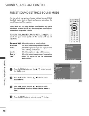 Page 62SOUND & LANGUAGE CONTROL
60
PRESET SOUND SETTINGS-SOUND MODE
SOUND & LANGUAGE CONTROL
You  can  select  your  preferred  sound  setting;  Surround  MAX,
Standard,  Music,  Movie  or  Sports  and  you  can  also  adjust  the
sound frequency of the equalizer.
Sound  Mode  lets  you  enjoy  the  best  sound  without  any  Special
adjustment  because  the  TV  sets  the  appropriate  sound  options
based on the programme content.
S Su
ur
rr
ro
ou
un
nd
d 
 M
MA
AX
X
, S St
ta
an
nd
da
ar
rd
d
, M Mu
us
si...