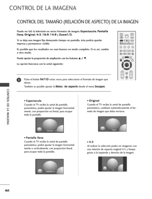 Page 48CONTROL DE LA IMAGENA
46
CONTROL DEL TAMAÑO (RELACIÓN DE ASPECTO) DE LA IMAGEN
CONTROL DE LA IMAGENA
OK 
INPUT MODE
TV TV
DVD
RATIO
EXIT
VOLPR
SLEEP
LISTQ.VIEW
I/II
MENUVCR POWER
*
FAV
TEXTSIMPLINK
INPUT
MUTE
Puede ver Ud. la televisión en varios formatos de imagen; E Es
sp
pe
ec
ct
ta
ac
cu
ul
lo
o, P Pa
an
nt
ta
al
ll
la
a
l ll
le
en
na
a
, O Or
ri
ig
gi
in
na
al
l
, 4 4:
:3
3
, 1 16
6:
:9
9
, 1 14
4:
:9
9
y Z Zo
oo
om
m1
1/
/2
2
.
Si se deja una imagen fija demasiado tiempo en pantalla, ésta podría...