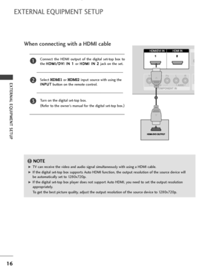 Page 1816
EXTERNAL EQUIPMENT SETUP 
EXTERNAL EQUIPMENT SETUP
1
12
When connecting with a HDMI cable
Connect the HDMI output of the digital set-top box to
the H HD
DM
MI
I/
/D
DV
VI
I 
 I
IN
N 
 1
1 
 
or H HD
DM
MI
I 
 I
IN
N 
 2
2 
 
jack on the set.
Select 
HDMI1 or HDMI2input source with using the
I IN
NP
PU
UT
T
button on the remote control.
Turn on the digital set-top box. 
(
Refer to the owner’s manual for the digital set-top box.)2
3
1
G GTV can receive the video and audio signal simultaneously with...