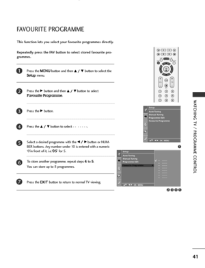 Page 43
41
WATCHI\bG TV / \fROGRAMME CO\bTROL
FAVOURITE \fROGRAMME
Press the \b
\b
E
EN
N U
U
\futton and then D
D/
/ 
 E
E\futton to select the
Setupmenu.
Press the 
G
G\futton and then D
D/
/  
 E
E\futton to select
Favourite Programme.
Press the 
G
G\futton. 
Press the 
D
D/
/  
 E
E\futton to select - -  - - - - -. 
Select a desired programme with the 
F
F/
/  
 G
G\futton or NU\b-
BER \futtons. Any num\fer under 10 is entered with a numeric
‘0’in front of it, i.e.‘ 0 0
5
5
’ for 5. 
To store another...