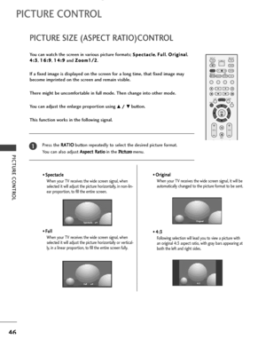 Page 48PICTURE CONTROL
46
PICTURE SIZE (ASPECT RATIO)CONTROL
PICTURE CONTROL
OK 
INPUT MODE
TV TV
DV D
RATIO
EXIT
VOLPR
SLEEP
LISTQ.VIEW
I/II
MENUVCR POWER
*
FAV
TEXTSIMPLINK
INPUT
MUTE
You can watch the screen in various picture formats; S Sp
pe
ec
ct
ta
ac
cl
le
e, F Fu
ul
ll
l
, O Or
ri
ig
gi
in
na
al
l
,
4 4:
:3
3
, 1 16
6:
:9
9
, 1 14
4:
:9
9
and Z Zo
oo
om
m1
1/
/2
2
.
If a fixed image is displayed on the screen for a long time, that fixed image may
become imprinted on the screen and remain visible.
There...