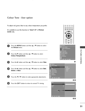 Page 53OK 
EXIT
VOLPR
LISTQ.VIEWMENU
*
FAV
MUTE
PICTURE CONTROL
51
To adjust red, green, blue to any colour temperature you prefer.
It’s available to use this function in “U Us
se
er
r1
1/
/2
2
” of 
Picture
mode
only.
Colour Tone - User option
Press the M ME
EN
NU
U
button and then D D/
/ 
 E
Ebutton to select
the 
Picturemenu.
Press the 
G Gbutton and then D
D/
/ 
 E
Ebutton to select
Colour Temperature.
Press the
G Gbutton and then D
D/
/ 
 E
Ebutton to select User. 
Press the
G Gbutton and then D
D/
/ 
 E...