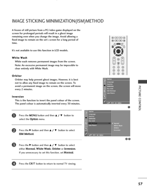 Page 59PICTURE CONTROL
57
IMAGE STICKING MINIMIZATION(ISM)METHOD
Press the M ME
EN
NU
U
button and then D D/
/ 
 E
Ebutton to 
select the 
Optionmenu.
Press the 
G Gbutton and then D
D/
/ 
 E
Ebutton to select 
ISM Method.
Press the 
G Gbutton and then D
D/
/ 
 E
Ebutton to select 
either 
Normal, White Wash, Orbiter or Inversion. 
If you unnecessary to set this function, set 
Normal.
Press the E EX
XI
IT
T 
 
button to return to normal TV viewing.
A frozen of still picture from a PC/video game displayed on...