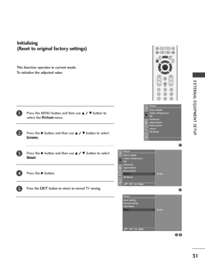 Page 33OK 
EXIT
VOLPR
LISTQ.VIEWMENU
123
456
789
*
FAV
MUTE
31
EXTERNAL EQUIPMENT SETUP 
This function operates in current mode.
To initialize the adjusted value
Press the MENU button and then use 
D D/
/ 
 E
Ebutton to
select the 
Picturemenu.
Press the 
G Gbutton and then use D
D/
/ 
 E
Ebutton to select
Screen.
Press the 
G Gbutton and then use D
D/
/ 
 E
E 
 button to select
Reset.
Press the 
G Gbutton.
Press the E EX
XI
IT
T 
 
button to return to normal TV viewing.
1
2
3
4
5
Initializing 
(Reset to...