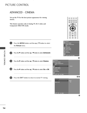 Page 56OK 
EXIT
VOLPR
LISTQ.VIEWMENU
123
*
FAV
MUTE
PICTURE CONTROL
54
ADVANCED - CINEMA
PICTURE CONTROL
Set up the TV for the best picture appearance for viewing
movies.
This feature operates only in Analog TV, AV, S-video and
Component 480i/576i mode.
Press the M ME
EN
NU
U
button and then 
D D/
/ 
 E
Ebutton to select 
the 
Picturemenu.
Press the 
G Gbutton and then D
D/
/ 
 E
Ebutton to select Advanced.
Press the 
G Gbutton and then D
D/
/ 
 E
Ebutton to select Cinema.
Press the 
G Gbutton and then D
D/
/...
