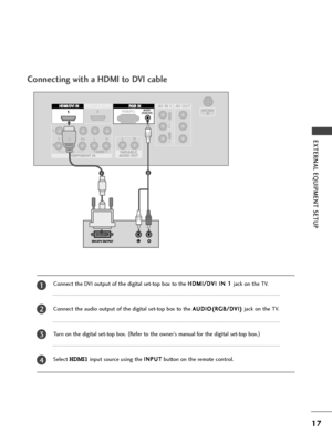 Page 19HDMI IN  HDMI DVI IN 
1
2
COMPONENT IN
AV  IN 1 AV  IN 1AV  OUT AV  OUT
AUDIO
(RGB/DVI)RGB(PC)
HDMI IN  HDMI DVI IN AUDIO
(RGB/DVI)RGB(PC)RGB INHDMI/DVI IN 
1
HDMI IN  HDMI DVI IN HDMI IN  HDMI/DVI IN 
12
L/MONO
12
17
EXTERNAL EQUIPMENT SETUP 
Connect the DVI output of the digital set-top box to the H HD
DM
MI
I/
/D
DV
VI
I 
 I
IN
N 
 1
1 
 
jack on the TV.
Connect the audio output of the digital set-top box to the A AU
UD
DI
IO
O(
(R
RG
GB
B/
/D
DV
VI
I)
) 
 
jack on the TV.
Turn on the digital set-top...