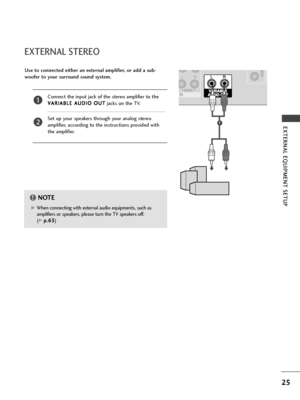 Page 2725
EXTERNAL EQUIPMENT SETUP 
EXTERNAL STEREO
HDMI IN  HDMI DVI IN 
VARIABLE
ARIABLE
AUDIO OUT AUDIO OUT
G GWhen connecting with external audio equipments, such as
amplifiers or speakers, please turn the TV speakers off. 
(
G G 
 p
p.
.6
65
5)
NOTE!
Use to connected either an external amplifier, or add a sub-
woofer to your surround sound system.
Connect the input jack of the stereo amplifier to the
V VA
AR
RI
IA
AB
BL
LE
E 
 A
AU
UD
DI
IO
O 
 O
OU
UT
T
jacks on the TV.
Set up your speakers through your...