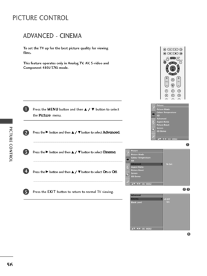 Page 58OK 
EXIT
VOLPR
SLEEPLISTQ.VIEWMENU
123
456
789
FAV
MUTE
PICTURE CONTROL
56
ADVANCED - CINEMA
PICTURE CONTROL
To set the TV up for the best picture quality for viewing
films.
This feature operates only in Analog TV, AV, S-video and
Component 480i/576i mode.
Press the M ME
EN
NU
U
button and then 
D D/
/ 
 E
Ebutton to select 
the 
Picturemenu.
Press the 
G Gbutton and then D
D/
/ 
 E
Ebutton to select Advanced.
Press the 
G Gbutton and then D
D/
/ 
 E
Ebutton to select Cinema.
Press the 
G Gbutton and...