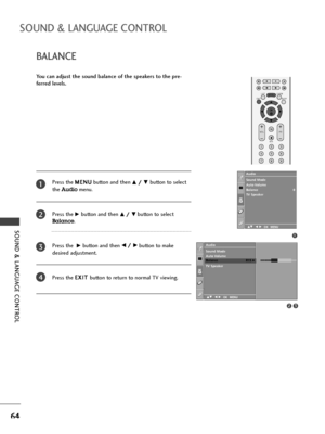 Page 66OK 
EXIT
VOLPR
SLEEPLISTQ.VIEWMENU
123
456
789
FAV
MUTE
SOUND & LANGUAGE CONTROL
64
BALANCE
SOUND & LANGUAGE CONTROL
You can adjust the sound balance of the speakers to the pre-
ferred levels.
Press the M ME
EN
NU
U
button and then 
D D/
/ 
 E
Ebutton to select
the 
Audiomenu.
Press the
G Gbutton and then D
D/
/ 
 E
Ebutton to select
Balance. 
Press the 
G Gbutton and then F
F/
/ 
 G
Gbutton to make
desired adjustment.
Press the E EX
XI
IT
T 
 
button to return to normal TV viewing.
1
2
3
4
1
Sound Mode...