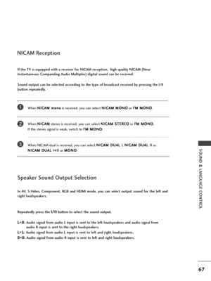 Page 69SOUND & LANGUAGE CONTROL
67
NICAM Reception
When N NI
IC
CA
AM
M 
 m
mo
on
no
o
is received, you can select N NI
IC
CA
AM
M 
 M
MO
ON
NO
O
or F FM
M 
 M
MO
ON
NO
O
.
When N NI
IC
CA
AM
M
stereo is received, you can select N NI
IC
CA
AM
M 
 S
ST
TE
ER
RE
EO
O
or F FM
M 
 M
MO
ON
NO
O
. 
If the stereo signal is weak, switch to F FM
M 
 M
MO
ON
NO
O
.
When NICAM dual is received, you can select N NI
IC
CA
AM
M 
 D
DU
UA
AL
L 
 I
I
, N NI
IC
CA
AM
M 
 D
DU
UA
AL
L 
 I
II
I
or 
N NI
IC
CA
AM
M 
 D
DU
UA
AL
L...