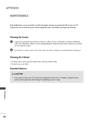 Page 8078
MAINTENANCE
APPENDIX
APPENDIX
Early malfunctions can be prevented. Careful and regular cleaning can prolong the life of your new TV.
Caution: Be sure to swith the power off and unplug the power cord before you begin any cleaning.
Cleaning the Screen
A good way to keep the dust off your screen for a while is to wet a soft cloth in a mixture of lukewarm
water and a little fabric softener or dish washing detergent. Wring the cloth until it’s almost dry, and then
use it to wipe the screen.
Ensure there is...