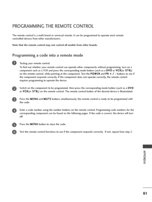 Page 83
81
PROGRAMMING THE REMOTE CONTROL
APPENDIX
Programming a code into a remote mode
Testing your remote control.
To  find out whether your remote control can operate other components without programming, turn on a
component such as a VCR and press the corresponding mode button (such as a  D
D
V
VD
D
or  V
V
C
C R
R
(or S
S
T
T B
B
))
on the remote control, while pointing at the component. Test the  P
P
O
O W
W E
ER
R
and  P
P
R
R  
 +
+  
 /
/  
 -
-
buttons to see if
the component responds correctly. If...