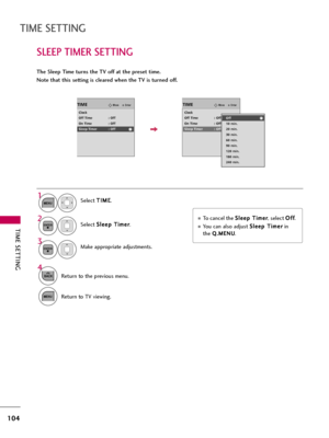 Page 104TIME SETTING
104
SLEEP TIMER SETTING
TIME SETTING
The Sleep Time turns the TV off at the preset time.
Note that this setting is cleared when the TV is turned off.
To cancel the S Sl
le
ee
ep
p 
 T
Ti
im
me
er
r
, select O Of
ff
f
.
You can also adjust S Sl
le
ee
ep
p 
 T
Ti
im
me
er
r
in
the 
Q Q.
.M
ME
EN
NU
U.
Select T TI
IM
ME
E
.
Select S Sl
le
ee
ep
p 
 T
Ti
im
me
er
r
.
Make appropriate adjustments.1
MENU
3 2
ENTER
ENTER
4
BACKReturn to the previous menu.
MENUReturn to TV viewing.
EnterMoveTIME...