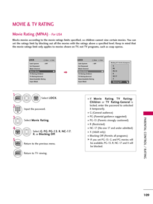 Page 109PARENTAL CONTROL / RATING
109
MOVIE & TV RATING
Movie Rating (MPAA)- For USA
Blocks movies according to the movie ratings limits specified, so children cannot view certain movies. You can
set  the  ratings  limit  by  blocking  out  all  the  movies  with  the  ratings  above  a  specified  level.  Keep  in  mind  that
the movie ratings limit only applies to movies shown on TV, not TV programs, such as soap operas.
Select M Mo
ov
vi
ie
e 
 R
Ra
at
ti
in
ng
g
.
Select G G
, P PG
G
, P PG
G-
-1
13
3
, R R...