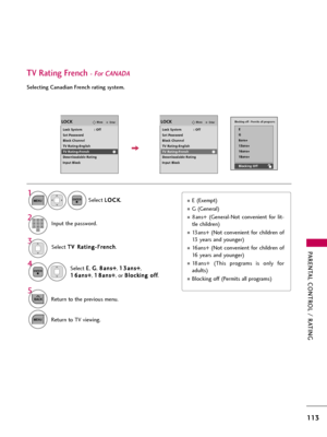 Page 113PARENTAL CONTROL / RATING
113
TV Rating French- For CANADA
Selecting Canadian French rating system.
Select T TV
V 
 R
Ra
at
ti
in
ng
g-
-F
Fr
re
en
nc
ch
h
.
Select E E
, G G
, 8 8a
an
ns
s+
+
, 1 13
3a
an
ns
s+
+
,
1 16
6a
an
ns
s+
+
, 1 18
8a
an
ns
s+
+
, or B Bl
lo
oc
ck
ki
in
ng
g 
 o
of
ff
f
.
4 3
ENTER
Blocking off : Permits all programs
E
G
8ans+
13ans+
16ans+
18ans+
Blocking Off
E (Exempt)
G (General)
8ans+  (General-Not  convenient  for  lit-
tle children)
13ans+  (Not  convenient  for...